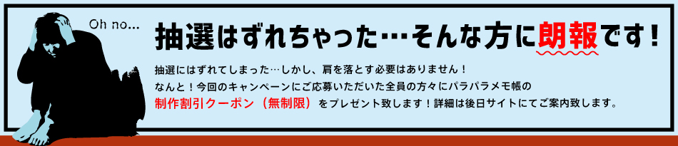 抽選はずれちゃった…そんな方に朗報です！ ご応募いただいた全員の方にパラパラメモ帳の制作割引クーポン（無制限）をプレゼント致します！